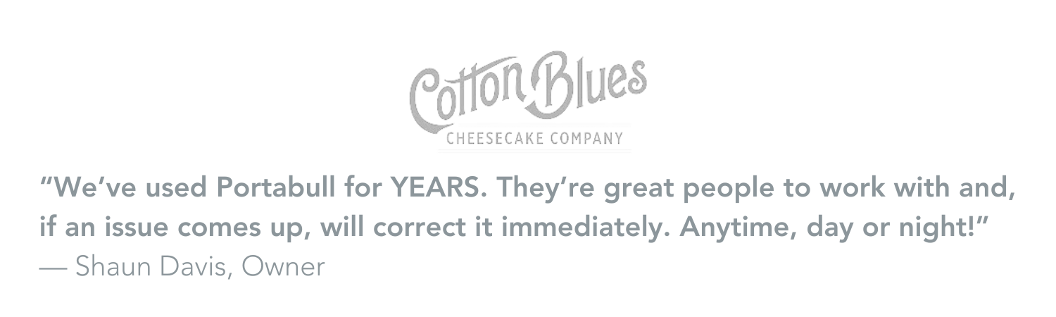 "We've used Portabull for YEARS. They're great people to work with and if an issue comes up will correct it immediately. Anytime, day or night!" Shaun Davis, Owner of Cotton Blues Cheesecakes